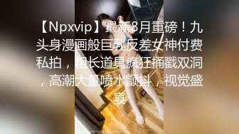 【Npxvip】最新8月重磅！九头身漫画般巨乳反差女神付费私拍，粗长道具疯狂捅戳双洞，高潮大量喷水颤抖，视觉盛宴