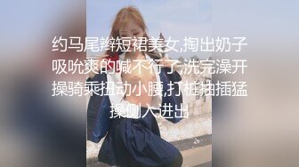 约马尾辫短裙美女,掏出奶子吸吮爽的喊不行了,洗完澡开操骑乘扭动小腰,打桩抽插猛操侧入进出