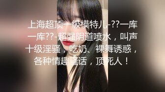 上海超顶一级模特儿-??一库一库??-超强阴道喷水，叫声十级淫骚，吃奶、裸舞诱惑，各种情趣骚话，顶死人！