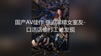 国产AV佳作 强迫灌精女室友-口活店偷打工被发现