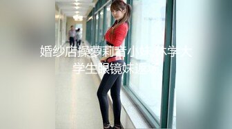 婚纱店操萝莉音小妹,休学大学生眼镜妹返场