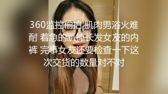 360监控偷拍 肌肉男浴火难耐 着急的趴掉长发女友的内裤 完事女友还要检查一下这次交货的数量对不对