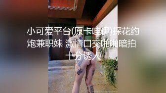 小可爱平台(原卡哇伊)探花约炮兼职妹 激情口交啪啪暗拍 十分诱人