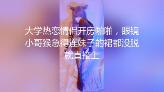 大学热恋情侣开房啪啪，眼镜小哥猴急得连妹子的裙都没脱就直接上