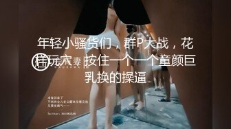 年轻小骚货们，群P大战，花样玩穴，按住一个一个童颜巨乳换的操逼