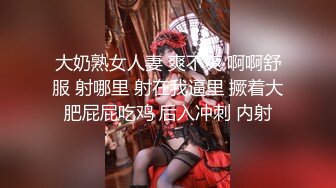 大奶熟女人妻 爽不爽 啊啊舒服 射哪里 射在我逼里 撅着大肥屁屁吃鸡 后入冲刺 内射