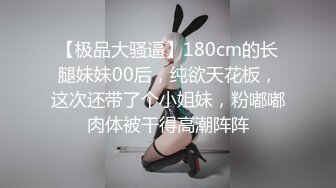 【极品大骚逼】180cm的长腿妹妹00后，纯欲天花板，这次还带了个小姐妹，粉嘟嘟肉体被干得高潮阵阵