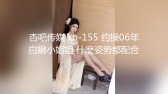 杏吧传媒 xb-155 约操06年白嫩小姐姐 什麽姿势都配合