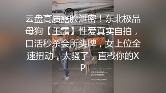 云盘高质露脸泄密！东北极品母狗【王露】性爱真实自拍，口活秒杀会所头牌，女上位全速扭动，太骚了，直戳你的XP