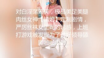 对白淫荡搞笑，极品美足美腿肉丝女神【橘娘】定制剧情，严厉丝袜女上司的诱惑，上班打游戏被发现为了讨好领导舔脚啪啪内射