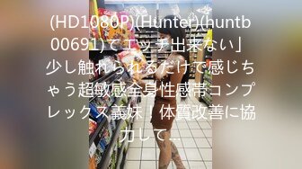 (HD1080P)(Hunter)(huntb00691)てエッチ出来ない」少し触れられるだけで感じちゃう超敏感全身性感帯コンプレックス義妹！体質改善に協力して…