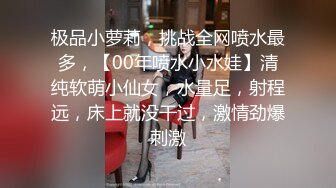 极品小萝莉，挑战全网喷水最多，【00年喷水小水娃】清纯软萌小仙女，水量足，射程远，床上就没干过，激情劲爆刺激