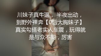 川妹子真牛逼， 半夜出动，到野外裸奔【0后大胸妹子】真实勾搭老实人车震，玩得就是与众不同，厉害