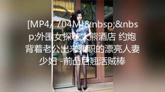 [MP4/ 704M]&nbsp;&nbsp;外围女探花大熊酒店 约炮背着老公出来兼职的漂亮人妻少妇 -前凸后翘活贼棒