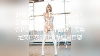 超长8小时，【囍、气人房间】星星和新人户外露出尿尿，旁边还不停有车子路过，黑丝足交口交浴缸洗澡道具自慰