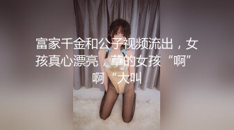 富家千金和公子视频流出，女孩真心漂亮，草的女孩“啊”啊“大叫