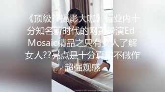 《顶级??摄影大咖》行业内十分知名新时代的网黄导演Ed Mosaic精品之只有女人了解女人??亮点是十分真实不做作超强观感