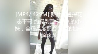 [MP4/ 429M] 新片速递探花志平哥 约操刚工作不久的小妹，全程高度配合，操的她一脸痛苦