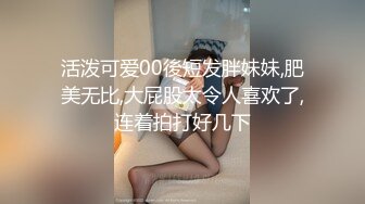 活泼可爱00後短发胖妹妹,肥美无比,大屁股太令人喜欢了,连着拍打好几下