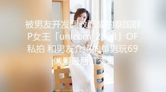 被男友开发调教而成的泰国群P女王「unicorn_2808」OF私拍 和男友介绍的单男玩69做爱最后肛交2